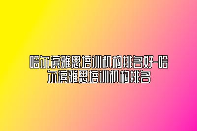 哈尔滨雅思培训机构排名好-哈尔滨雅思培训机构排名