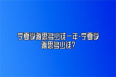 宁夏学雅思多少钱一年-宁夏学雅思多少钱？