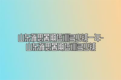 山东雅思暑期培训多少钱一年-山东雅思暑期培训多少钱