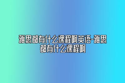 雅思都有什么课程啊英语-雅思都有什么课程啊