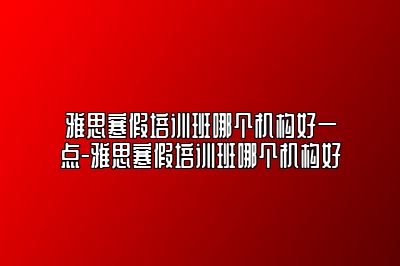 雅思寒假培训班哪个机构好一点-雅思寒假培训班哪个机构好