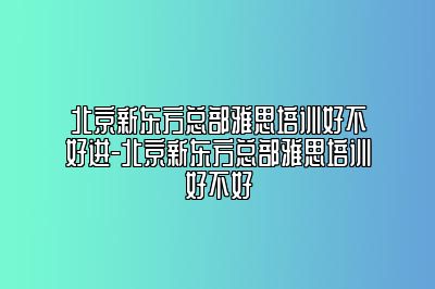 北京新东方总部雅思培训好不好进-北京新东方总部雅思培训好不好