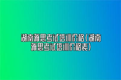 湖南雅思考试培训价格(湖南雅思考试培训价格表)