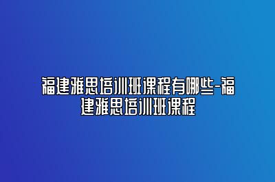 福建雅思培训班课程有哪些-福建雅思培训班课程