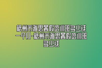 梧州市雅思暑假培训班多少钱一个月-梧州市雅思暑假培训班多少钱