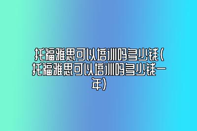 托福雅思可以培训吗多少钱(托福雅思可以培训吗多少钱一年)