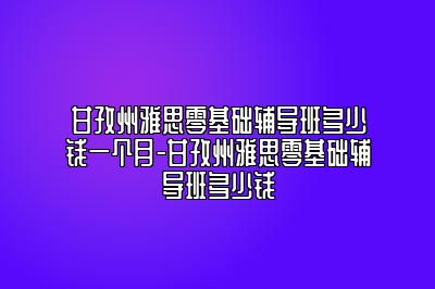 甘孜州雅思零基础辅导班多少钱一个月-甘孜州雅思零基础辅导班多少钱