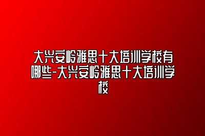 大兴安岭雅思十大培训学校有哪些-大兴安岭雅思十大培训学校
