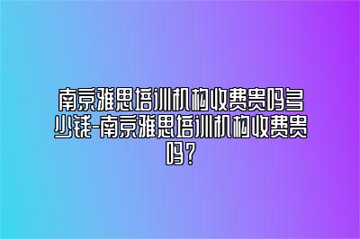 南京雅思培训机构收费贵吗多少钱-南京雅思培训机构收费贵吗？