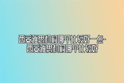 西安雅思机构哪个比较好一点-西安雅思机构哪个比较好