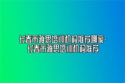 长春市雅思培训机构推荐哪家-长春市雅思培训机构推荐