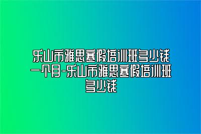乐山市雅思寒假培训班多少钱一个月-乐山市雅思寒假培训班多少钱