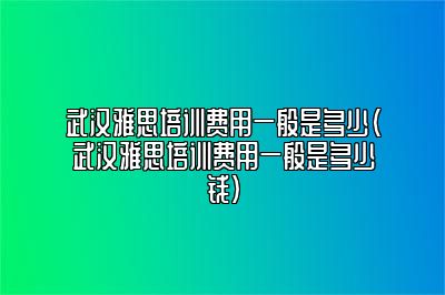 武汉雅思培训费用一般是多少(武汉雅思培训费用一般是多少钱)