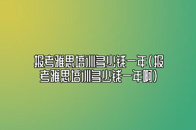 报考雅思培训多少钱一年(报考雅思培训多少钱一年啊)