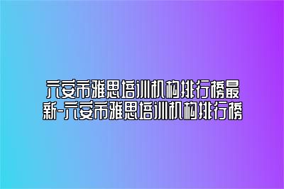 六安市雅思培训机构排行榜最新-六安市雅思培训机构排行榜