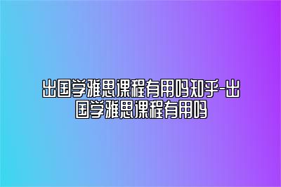 出国学雅思课程有用吗知乎-出国学雅思课程有用吗