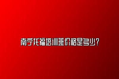 南宁托福培训班价格是多少？