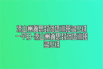 凉山州雅思封闭培训班多少钱一个月-凉山州雅思封闭培训班多少钱