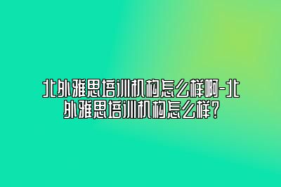 北外雅思培训机构怎么样啊-北外雅思培训机构怎么样？