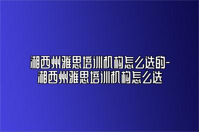 湘西州雅思培训机构怎么选的-湘西州雅思培训机构怎么选