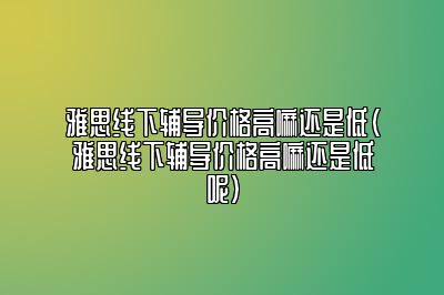 雅思线下辅导价格高嘛还是低(雅思线下辅导价格高嘛还是低呢)