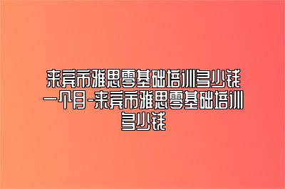 来宾市雅思零基础培训多少钱一个月-来宾市雅思零基础培训多少钱