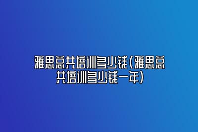 雅思总共培训多少钱(雅思总共培训多少钱一年)