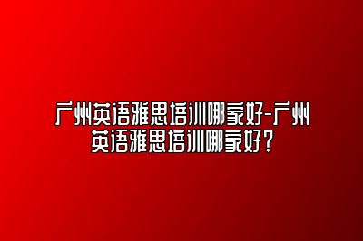 广州英语雅思培训哪家好-广州英语雅思培训哪家好？