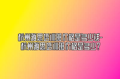 杭州雅思培训班价格是多少钱-杭州雅思培训班价格是多少？