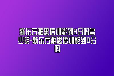 新东方雅思培训能到8分吗多少钱-新东方雅思培训能到8分吗