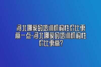 河北哪家的培训机构性价比更高一点-河北哪家的培训机构性价比更高？