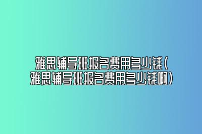 雅思辅导班报名费用多少钱(雅思辅导班报名费用多少钱啊)