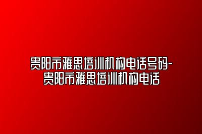 贵阳市雅思培训机构电话号码-贵阳市雅思培训机构电话