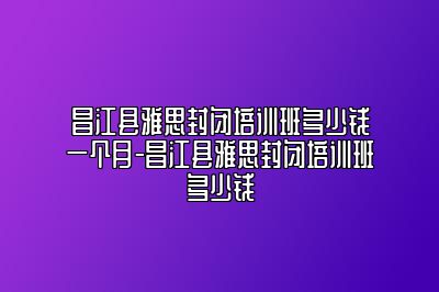 昌江县雅思封闭培训班多少钱一个月-昌江县雅思封闭培训班多少钱