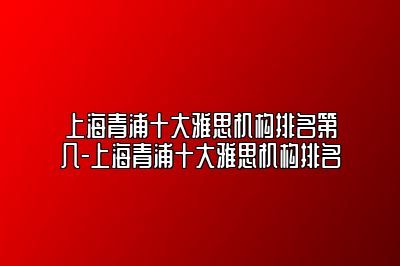 上海青浦十大雅思机构排名第几-上海青浦十大雅思机构排名