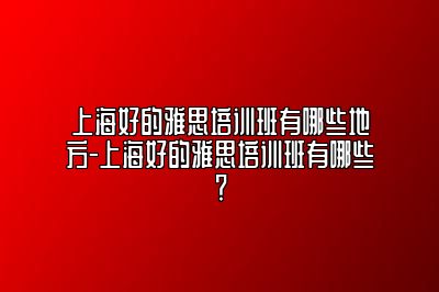 上海好的雅思培训班有哪些地方-上海好的雅思培训班有哪些？