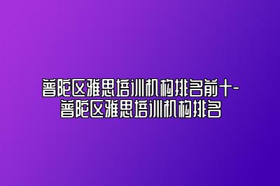 普陀区雅思培训机构排名前十-普陀区雅思培训机构排名