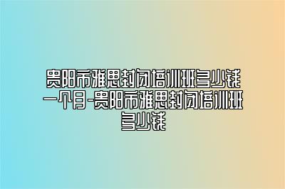 贵阳市雅思封闭培训班多少钱一个月-贵阳市雅思封闭培训班多少钱
