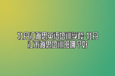 牡丹江雅思英语培训学校-牡丹江市雅思培训班哪个好