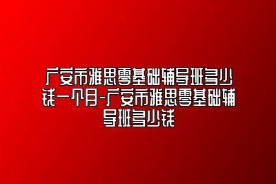 广安市雅思零基础辅导班多少钱一个月-广安市雅思零基础辅导班多少钱