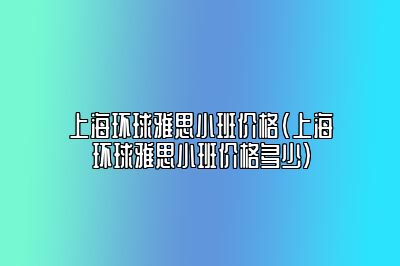 上海环球雅思小班价格(上海环球雅思小班价格多少)