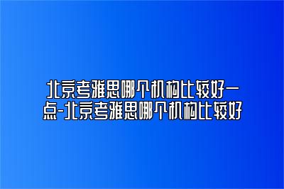 北京考雅思哪个机构比较好一点-北京考雅思哪个机构比较好