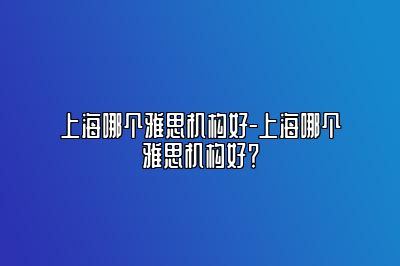 上海哪个雅思机构好-上海哪个雅思机构好？