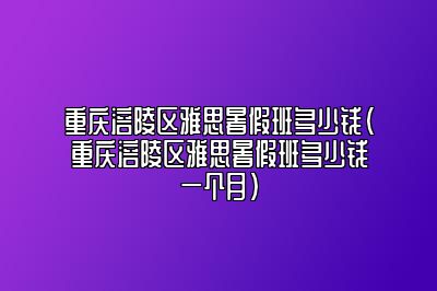 重庆涪陵区雅思暑假班多少钱(重庆涪陵区雅思暑假班多少钱一个月)