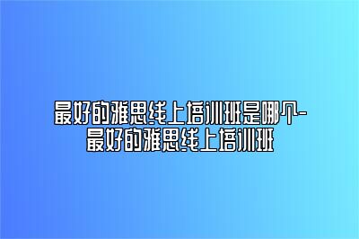 最好的雅思线上培训班是哪个-最好的雅思线上培训班