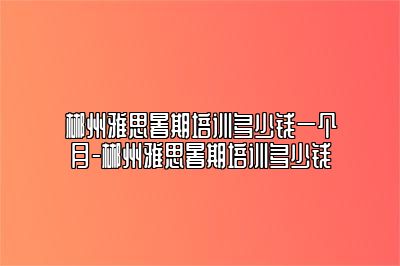 郴州雅思暑期培训多少钱一个月-郴州雅思暑期培训多少钱