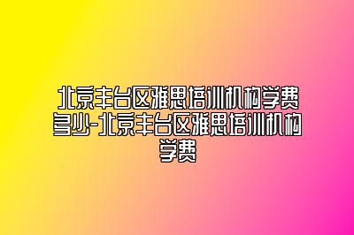 北京丰台区雅思培训机构学费多少-北京丰台区雅思培训机构学费