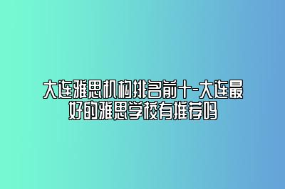 大连雅思机构排名前十-大连最好的雅思学校有推荐吗