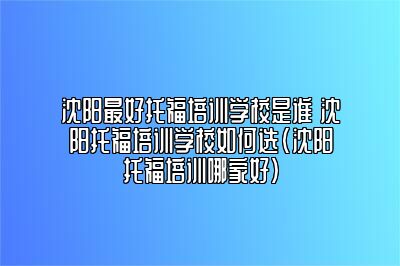 沈阳最好托福培训学校是谁 沈阳托福培训学校如何选(沈阳托福培训哪家好)