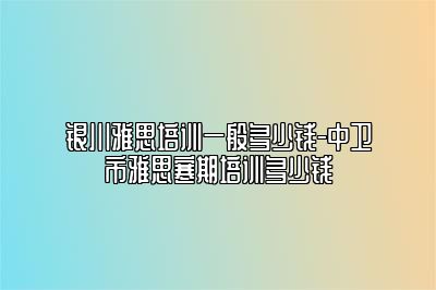 银川雅思培训一般多少钱-中卫市雅思寒期培训多少钱